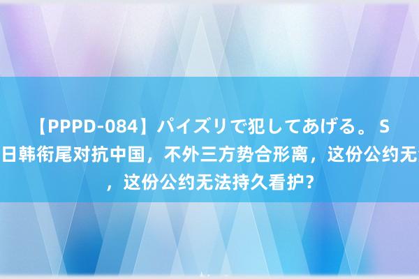 【PPPD-084】パイズリで犯してあげる。 SARA 好意思日韩衔尾对抗中国，不外三方势合形离，这份公约无法持久看护？