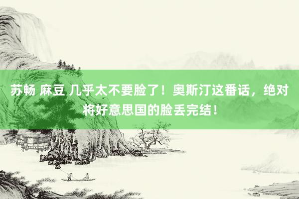 苏畅 麻豆 几乎太不要脸了！奥斯汀这番话，绝对将好意思国的脸丢完结！