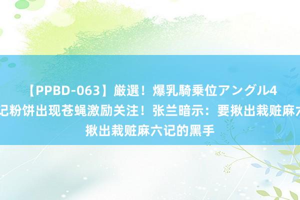 【PPBD-063】厳選！爆乳騎乗位アングル4時間 麻六记粉饼出现苍蝇激励关注！张兰暗示：要揪出栽赃麻六记的黑手