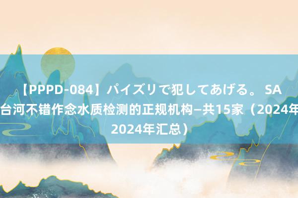 【PPPD-084】パイズリで犯してあげる。 SARA 七台河不错作念水质检测的正规机构—共15家（2024年汇总）