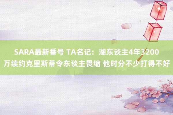 SARA最新番号 TA名记：湖东谈主4年3200万续约克里斯蒂令东谈主畏缩 他时分不少打得不好