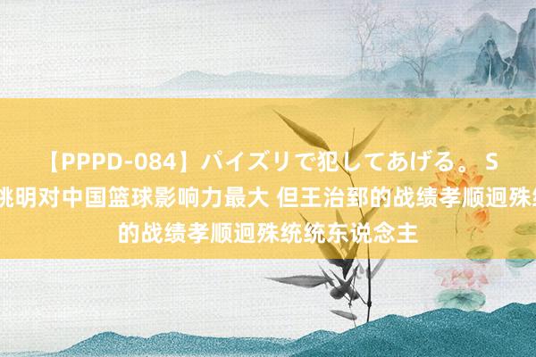 【PPPD-084】パイズリで犯してあげる。 SARA 马健：姚明对中国篮球影响力最大 但王治郅的战绩孝顺迥殊统统东说念主