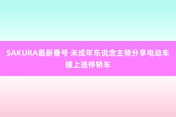 SAKURA最新番号 未成年东说念主骑分享电动车撞上违停轿车