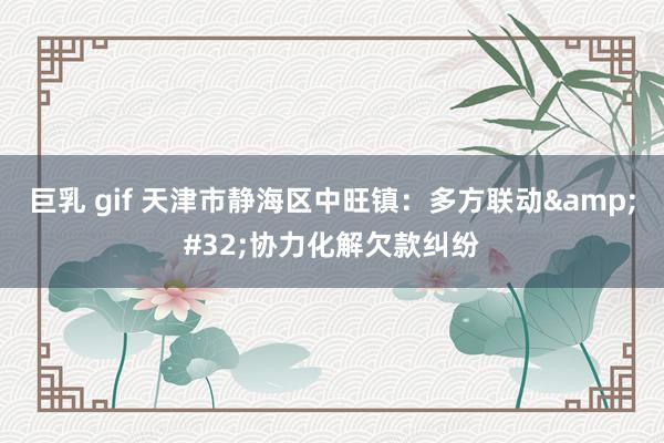 巨乳 gif 天津市静海区中旺镇：多方联动&#32;协力化解欠款纠纷