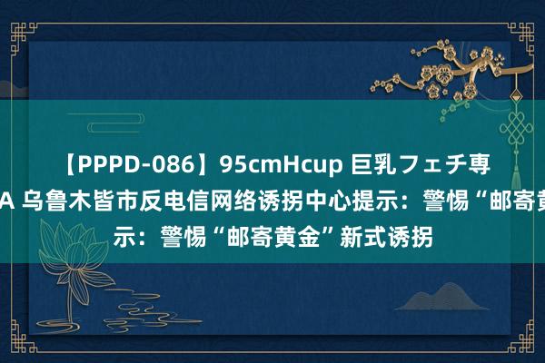 【PPPD-086】95cmHcup 巨乳フェチ専用ソープ SARA 乌鲁木皆市反电信网络诱拐中心提示：警惕“邮寄黄金”新式诱拐