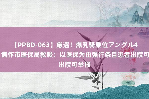 【PPBD-063】厳選！爆乳騎乗位アングル4時間 焦作市医保局教唆：以医保为由强行条目患者出院可举报