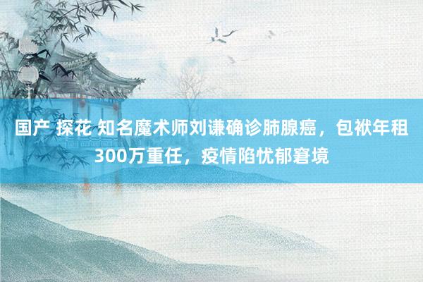 国产 探花 知名魔术师刘谦确诊肺腺癌，包袱年租300万重任，疫情陷忧郁窘境