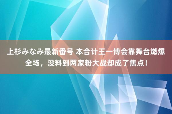 上杉みなみ最新番号 本合计王一博会靠舞台燃爆全场，没料到两家粉大战却成了焦点！