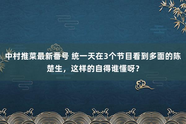 中村推菜最新番号 统一天在3个节目看到多面的陈楚生，这样的自得谁懂呀？