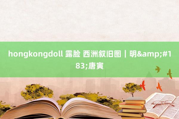 hongkongdoll 露脸 西洲叙旧图｜明&#183;唐寅