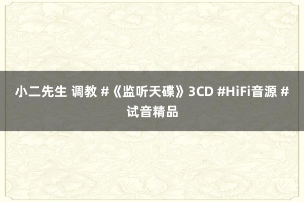 小二先生 调教 #《监听天碟》3CD #HiFi音源 #试音精品