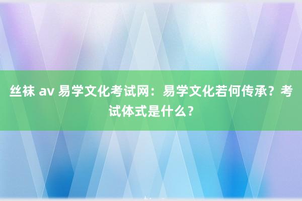 丝袜 av 易学文化考试网：易学文化若何传承？考试体式是什么？