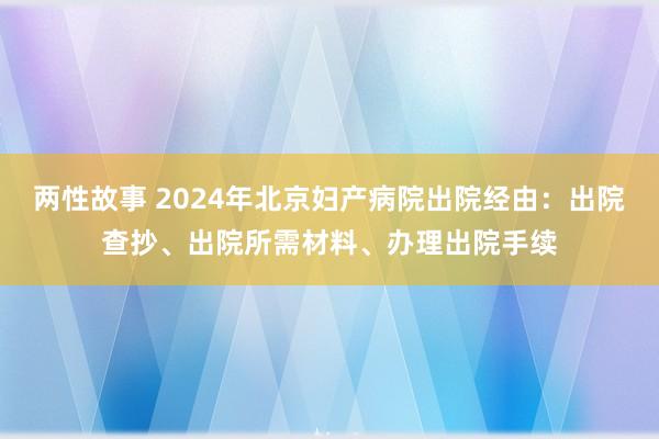 两性故事 2024年北京妇产病院出院经由：出院查抄、出院所需材料、办理出院手续