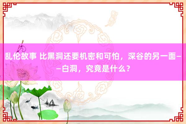 乱伦故事 比黑洞还要机密和可怕，深谷的另一面——白洞，究竟是什么？