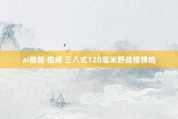 ai换脸 视频 三八式120毫米野战榴弹炮