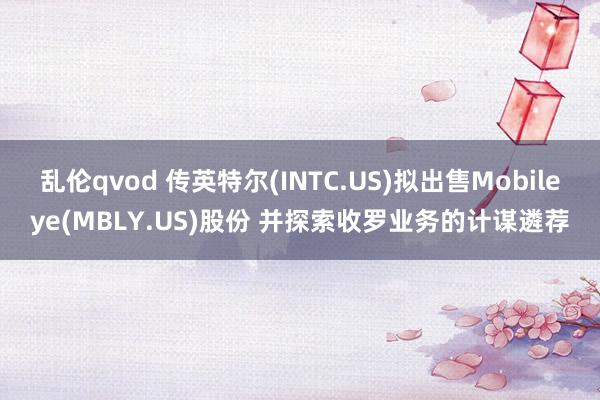 乱伦qvod 传英特尔(INTC.US)拟出售Mobileye(MBLY.US)股份 并探索收罗业务的计谋遴荐