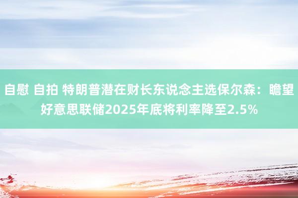 自慰 自拍 特朗普潜在财长东说念主选保尔森：瞻望好意思联储2025年底将利率降至2.5%