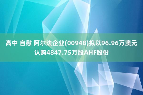 高中 自慰 阿尔法企业(00948)拟以96.96万澳元认购4847.75万股AHF股份