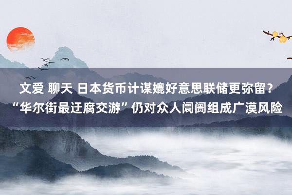 文爱 聊天 日本货币计谋媲好意思联储更弥留？“华尔街最迂腐交游”仍对众人阛阓组成广漠风险