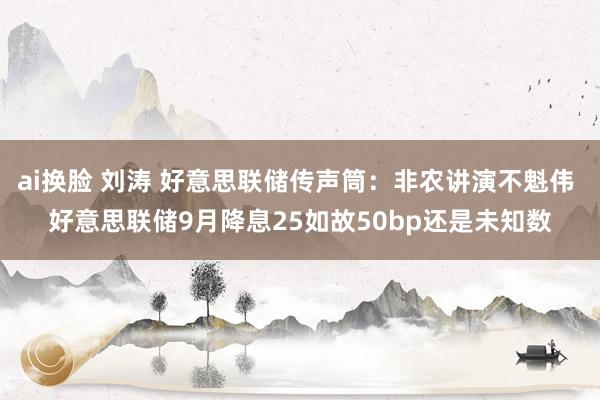 ai换脸 刘涛 好意思联储传声筒：非农讲演不魁伟 好意思联储9月降息25如故50bp还是未知数