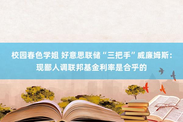 校园春色学姐 好意思联储“三把手”威廉姆斯：现鄙人调联邦基金利率是合乎的