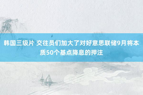 韩国三级片 交往员们加大了对好意思联储9月将本质50个基点降息的押注