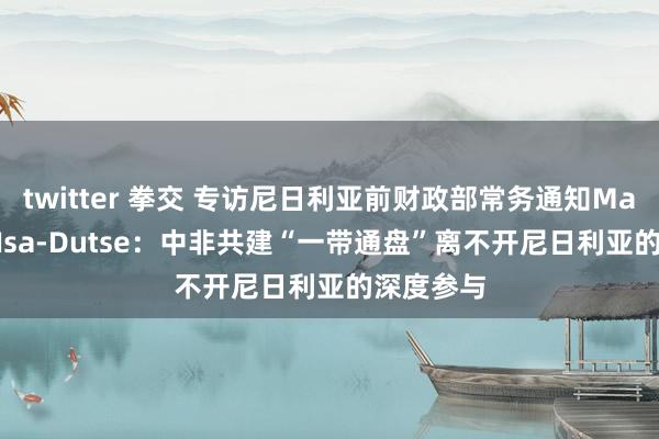 twitter 拳交 专访尼日利亚前财政部常务通知Mahmoud Isa-Dutse：中非共建“一带通盘”离不开尼日利亚的深度参与