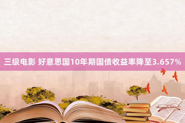 三级电影 好意思国10年期国债收益率降至3.657%