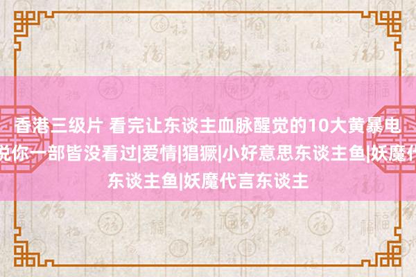 香港三级片 看完让东谈主血脉醒觉的10大黄暴电影，可别说你一部皆没看过|爱情|猖獗|小好意思东谈主鱼|妖魔代言东谈主