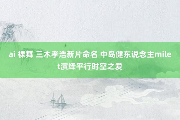 ai 裸舞 三木孝浩新片命名 中岛健东说念主milet演绎平行时空之爱