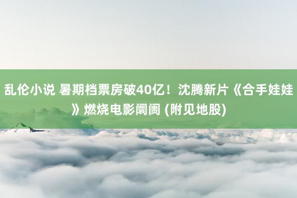 乱伦小说 暑期档票房破40亿！沈腾新片《合手娃娃》燃烧电影阛阓 (附见地股)