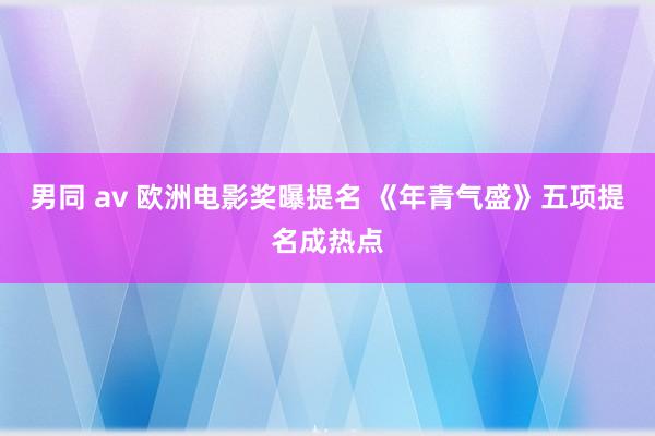 男同 av 欧洲电影奖曝提名 《年青气盛》五项提名成热点