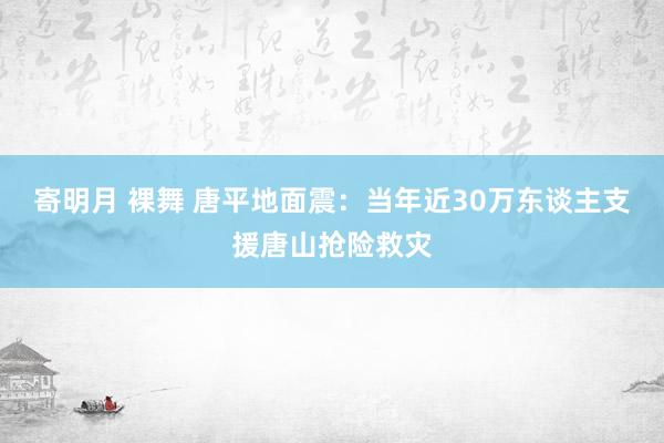 寄明月 裸舞 唐平地面震：当年近30万东谈主支援唐山抢险救灾