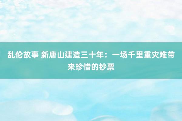 乱伦故事 新唐山建造三十年：一场千里重灾难带来珍惜的钞票