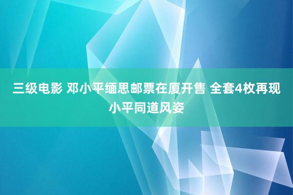 三级电影 邓小平缅思邮票在厦开售 全套4枚再现小平同道风姿