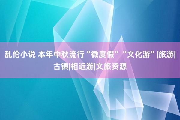 乱伦小说 本年中秋流行“微度假”“文化游”|旅游|古镇|相近游|文旅资源