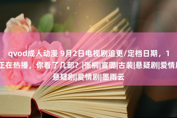 qvod成人动漫 9月2日电视剧追更/定档日期，10部大剧正在热播，你看了几部？|张桐|宣璐|古装|悬疑剧|爱情剧|墨雨云