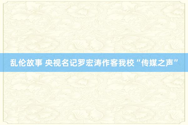 乱伦故事 央视名记罗宏涛作客我校“传媒之声”