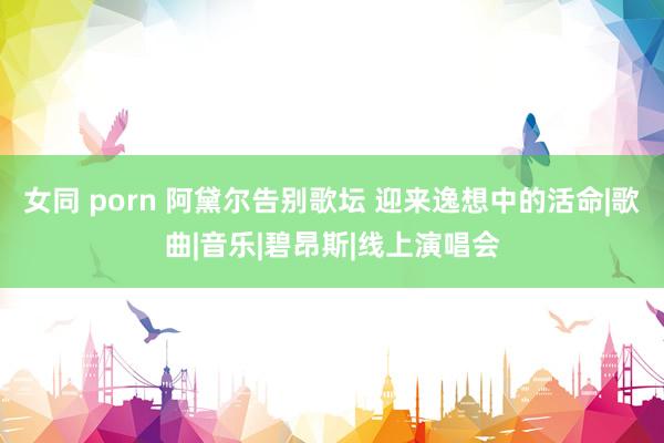 女同 porn 阿黛尔告别歌坛 迎来逸想中的活命|歌曲|音乐|碧昂斯|线上演唱会