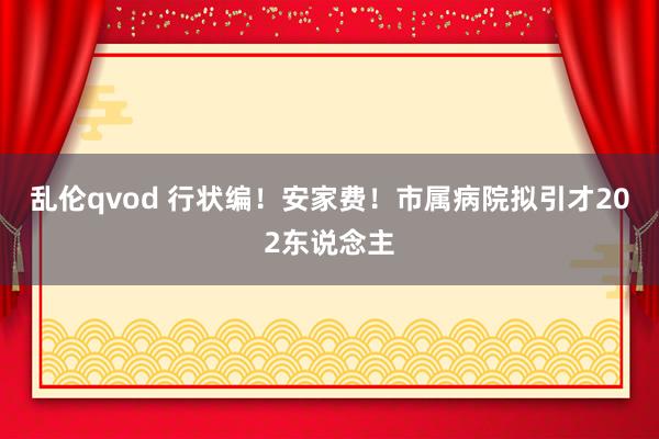 乱伦qvod 行状编！安家费！市属病院拟引才202东说念主