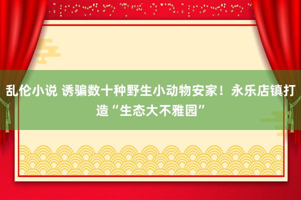 乱伦小说 诱骗数十种野生小动物安家！永乐店镇打造“生态大不雅园”