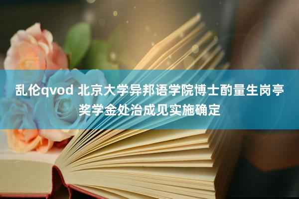 乱伦qvod 北京大学异邦语学院博士酌量生岗亭奖学金处治成见实施确定