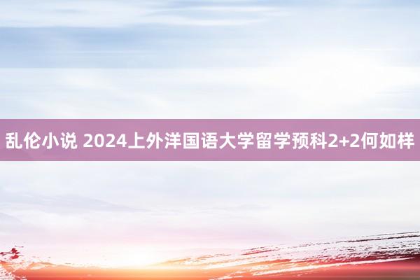 乱伦小说 2024上外洋国语大学留学预科2+2何如样