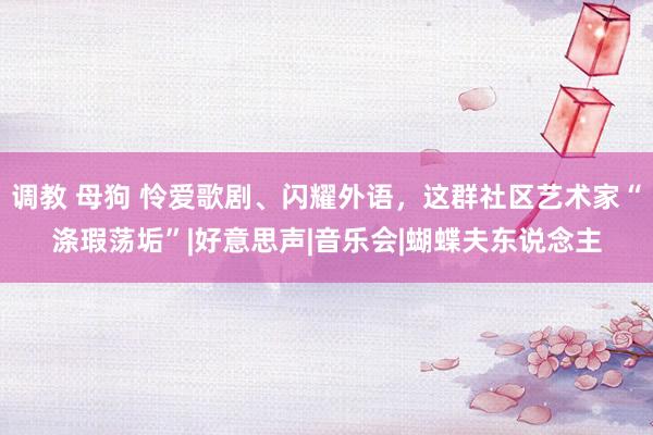 调教 母狗 怜爱歌剧、闪耀外语，这群社区艺术家“涤瑕荡垢”|好意思声|音乐会|蝴蝶夫东说念主