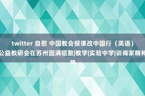 twitter 自慰 中国教会报课改中国行（英语）公益教研会在苏州圆满驱散|教学|实验中学|训诲家精神