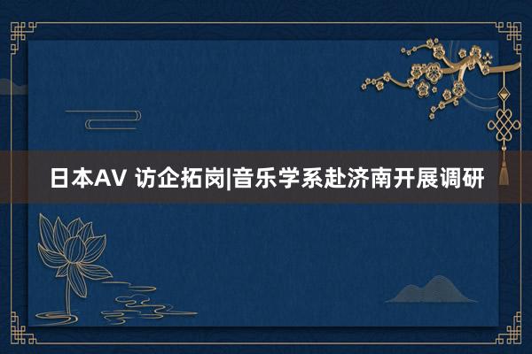 日本AV 访企拓岗|音乐学系赴济南开展调研